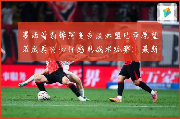 墨西哥前锋阿曼多谈加盟巴萨愿望若成真将心怀感恩战术观察：最新赛事动态与深度分析