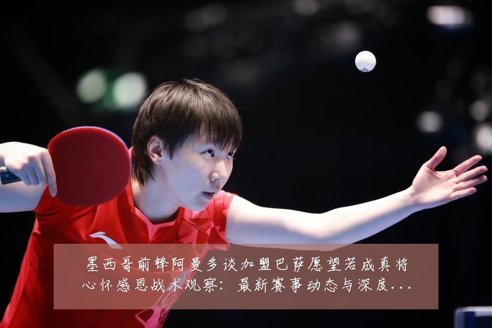 墨西哥前锋阿曼多谈加盟巴萨愿望若成真将心怀感恩战术观察：最新赛事动态与深度分析