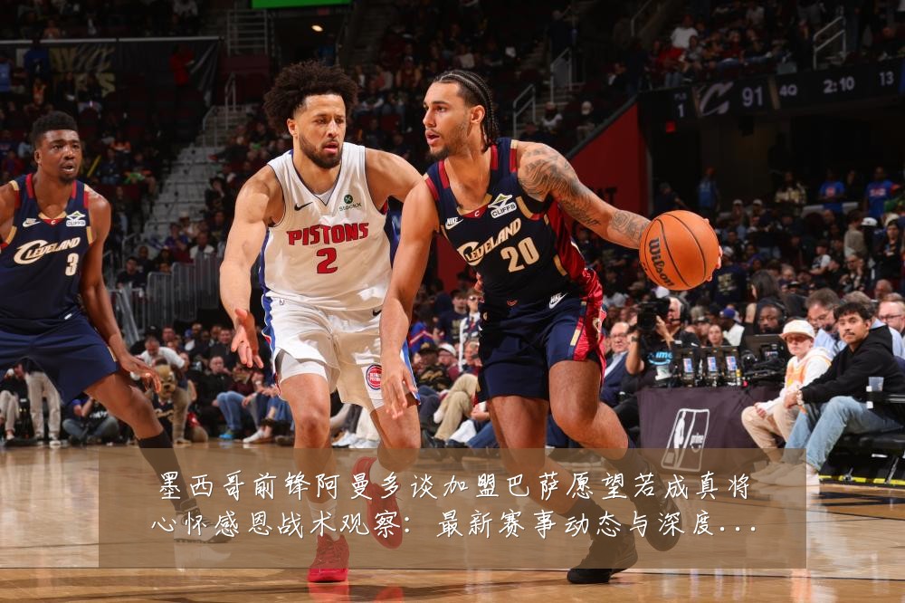 墨西哥前锋阿曼多谈加盟巴萨愿望若成真将心怀感恩战术观察：最新赛事动态与深度分析