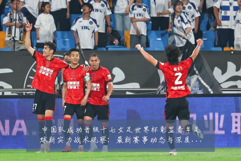中国队成功晋级十七女足世界杯彰显青年足球新实力战术观察:最新赛事动态与深度分析