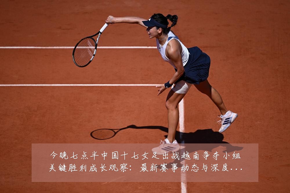 今晚七点半中国十七女足出战越南争夺小组关键胜利成长观察:最新赛事动态与深度分析