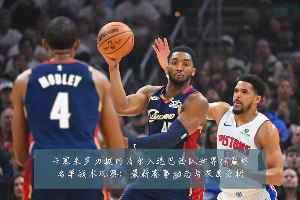 卡塞米罗力挺内马尔入选巴西队世界杯最终名单战术观察:最新赛事动态与深度分析