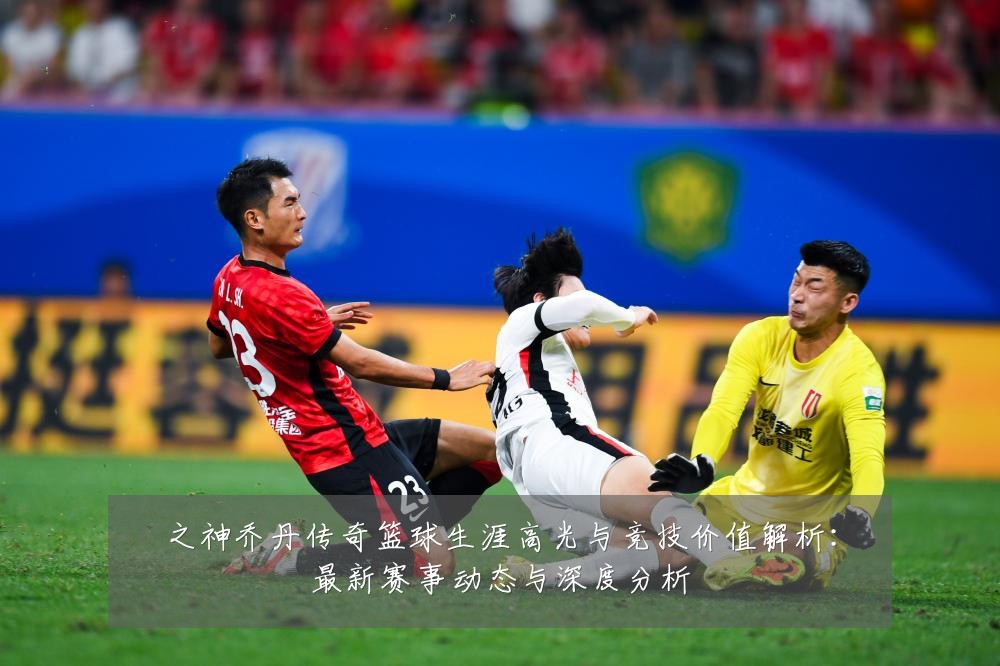 之神乔丹传奇篮球生涯高光与竞技价值解析:最新赛事动态与深度分析