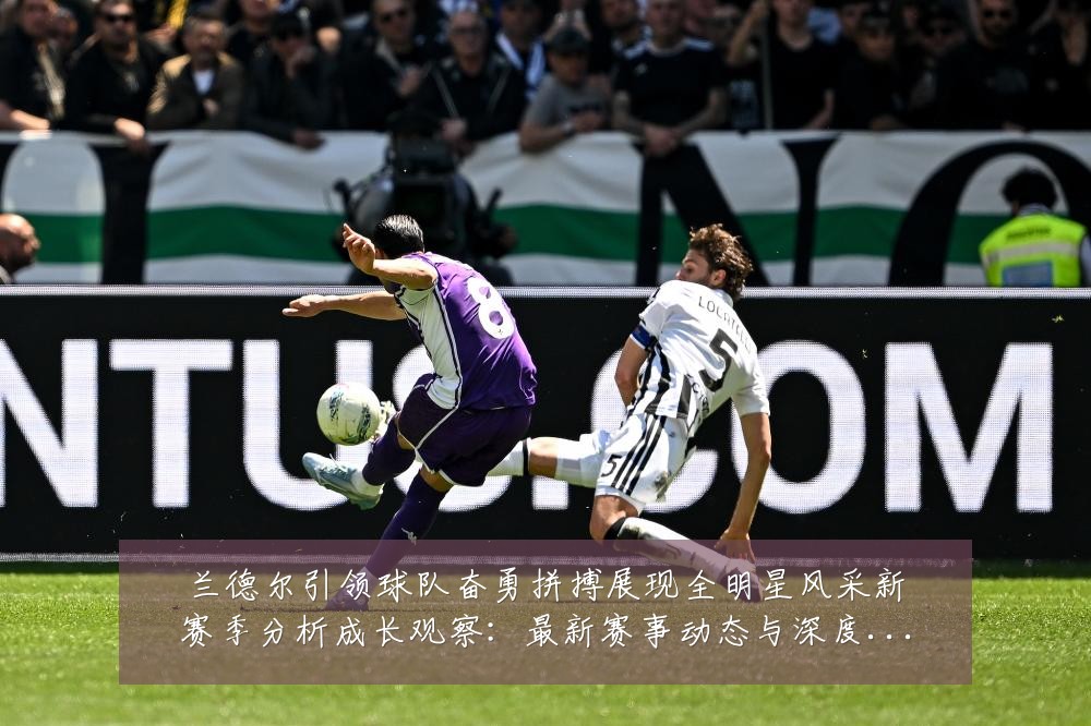 兰德尔引领球队奋勇拼搏展现全明星风采新赛季分析成长观察:最新赛事动态与深度分析